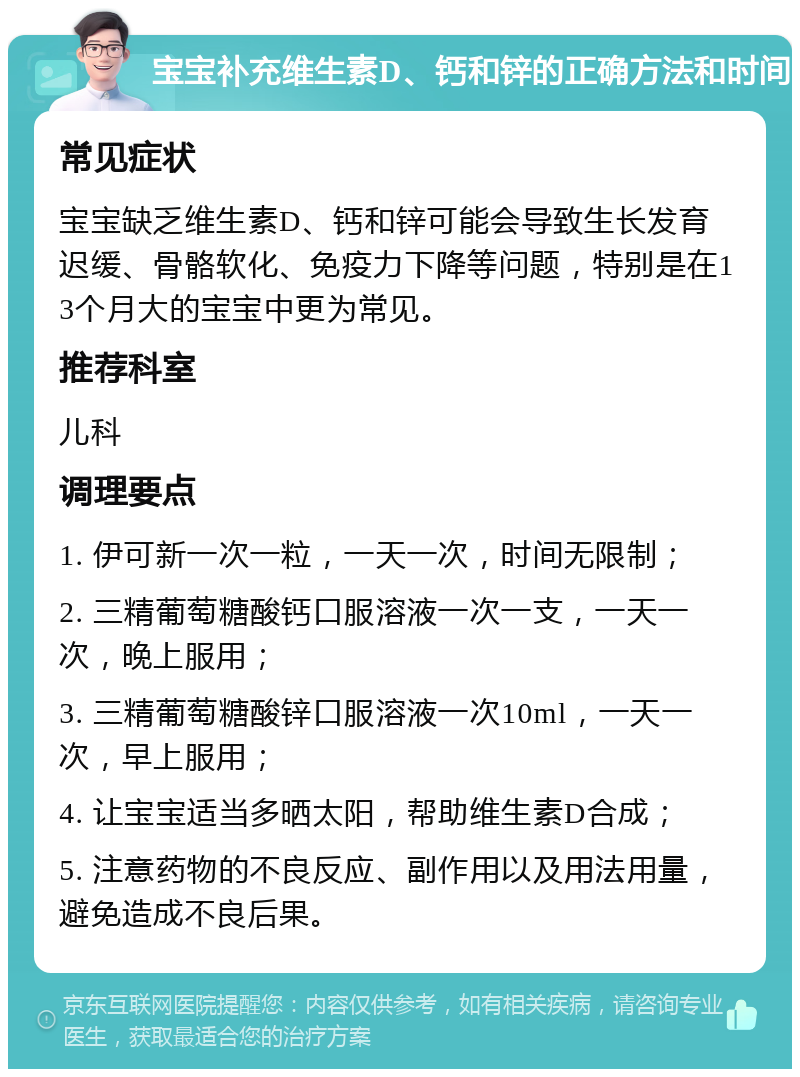 宝宝补充维生素D、钙和锌的正确方法和时间 常见症状 宝宝缺乏维生素D、钙和锌可能会导致生长发育迟缓、骨骼软化、免疫力下降等问题，特别是在13个月大的宝宝中更为常见。 推荐科室 儿科 调理要点 1. 伊可新一次一粒，一天一次，时间无限制； 2. 三精葡萄糖酸钙口服溶液一次一支，一天一次，晚上服用； 3. 三精葡萄糖酸锌口服溶液一次10ml，一天一次，早上服用； 4. 让宝宝适当多晒太阳，帮助维生素D合成； 5. 注意药物的不良反应、副作用以及用法用量，避免造成不良后果。