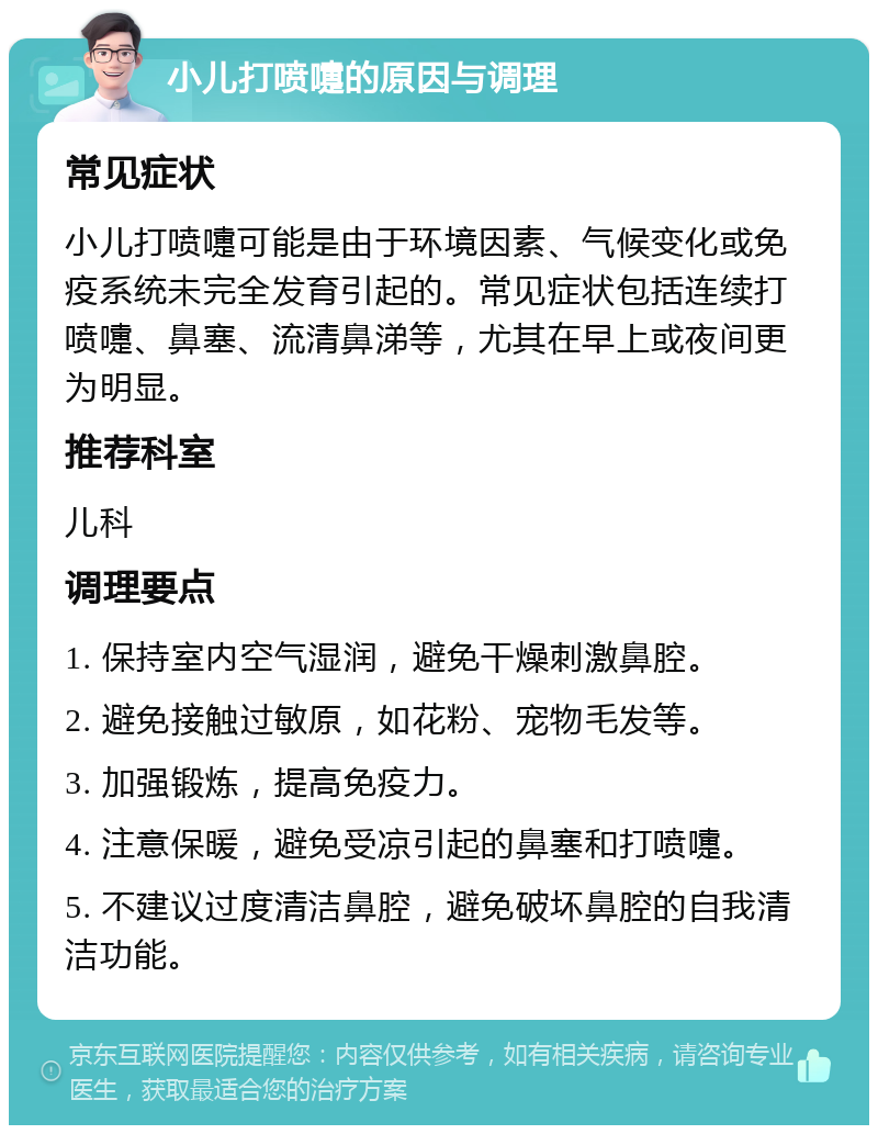 小儿打喷嚏的原因与调理 常见症状 小儿打喷嚏可能是由于环境因素、气候变化或免疫系统未完全发育引起的。常见症状包括连续打喷嚏、鼻塞、流清鼻涕等，尤其在早上或夜间更为明显。 推荐科室 儿科 调理要点 1. 保持室内空气湿润，避免干燥刺激鼻腔。 2. 避免接触过敏原，如花粉、宠物毛发等。 3. 加强锻炼，提高免疫力。 4. 注意保暖，避免受凉引起的鼻塞和打喷嚏。 5. 不建议过度清洁鼻腔，避免破坏鼻腔的自我清洁功能。