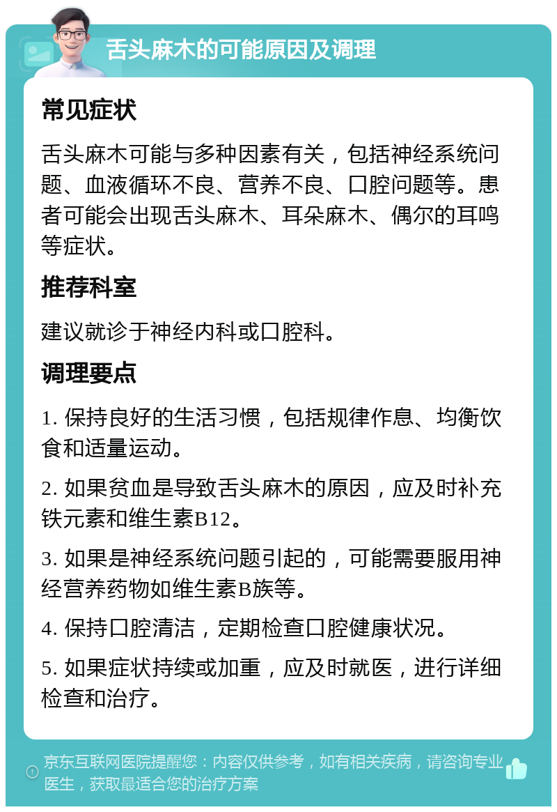 舌头麻木的可能原因及调理 常见症状 舌头麻木可能与多种因素有关，包括神经系统问题、血液循环不良、营养不良、口腔问题等。患者可能会出现舌头麻木、耳朵麻木、偶尔的耳鸣等症状。 推荐科室 建议就诊于神经内科或口腔科。 调理要点 1. 保持良好的生活习惯，包括规律作息、均衡饮食和适量运动。 2. 如果贫血是导致舌头麻木的原因，应及时补充铁元素和维生素B12。 3. 如果是神经系统问题引起的，可能需要服用神经营养药物如维生素B族等。 4. 保持口腔清洁，定期检查口腔健康状况。 5. 如果症状持续或加重，应及时就医，进行详细检查和治疗。