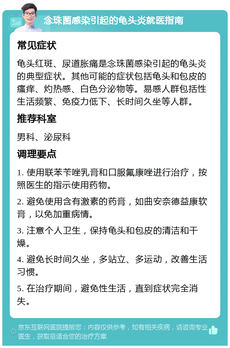 念珠菌感染引起的龟头炎就医指南 常见症状 龟头红斑、尿道胀痛是念珠菌感染引起的龟头炎的典型症状。其他可能的症状包括龟头和包皮的瘙痒、灼热感、白色分泌物等。易感人群包括性生活频繁、免疫力低下、长时间久坐等人群。 推荐科室 男科、泌尿科 调理要点 1. 使用联苯苄唑乳膏和口服氟康唑进行治疗，按照医生的指示使用药物。 2. 避免使用含有激素的药膏，如曲安奈德益康软膏，以免加重病情。 3. 注意个人卫生，保持龟头和包皮的清洁和干燥。 4. 避免长时间久坐，多站立、多运动，改善生活习惯。 5. 在治疗期间，避免性生活，直到症状完全消失。