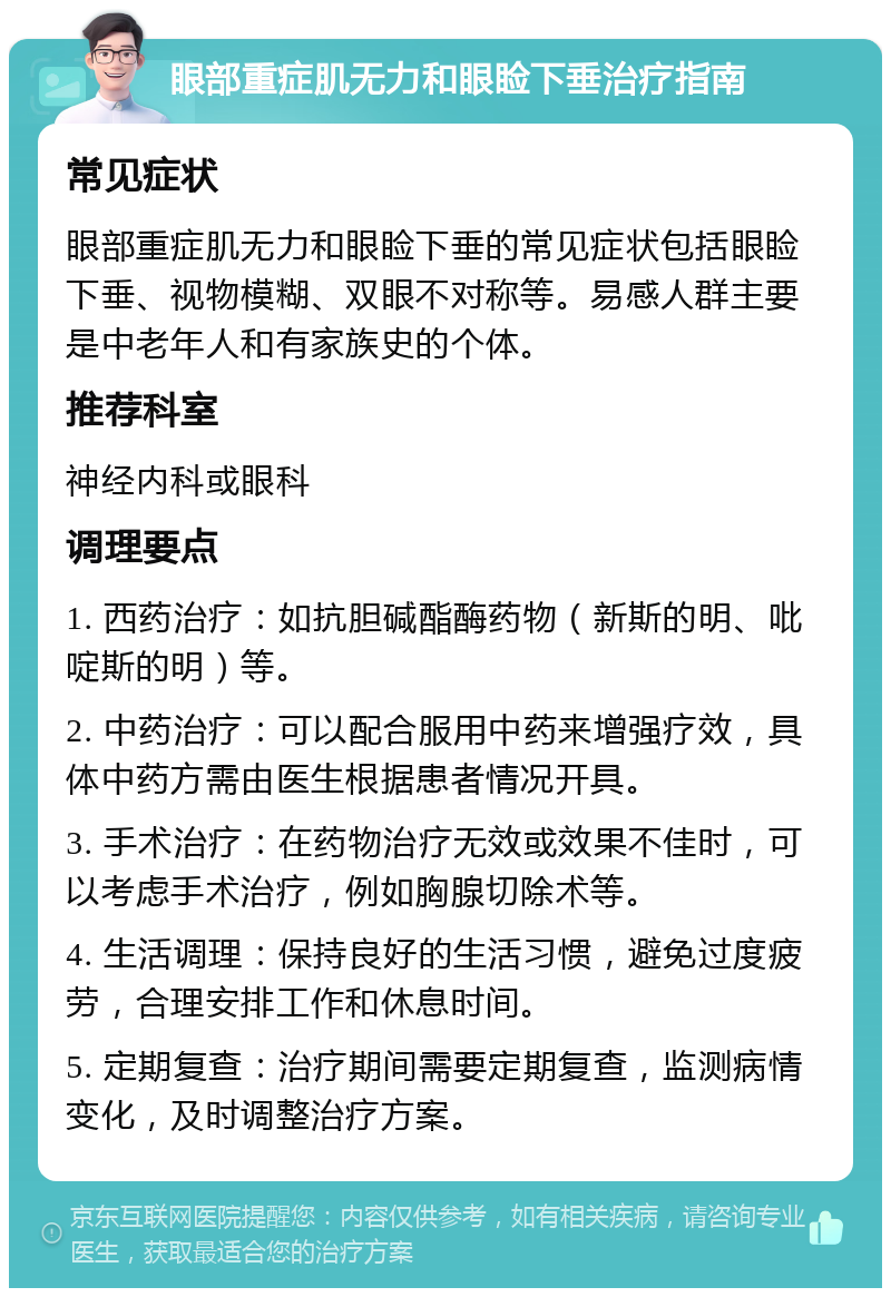 眼部重症肌无力和眼睑下垂治疗指南 常见症状 眼部重症肌无力和眼睑下垂的常见症状包括眼睑下垂、视物模糊、双眼不对称等。易感人群主要是中老年人和有家族史的个体。 推荐科室 神经内科或眼科 调理要点 1. 西药治疗：如抗胆碱酯酶药物（新斯的明、吡啶斯的明）等。 2. 中药治疗：可以配合服用中药来增强疗效，具体中药方需由医生根据患者情况开具。 3. 手术治疗：在药物治疗无效或效果不佳时，可以考虑手术治疗，例如胸腺切除术等。 4. 生活调理：保持良好的生活习惯，避免过度疲劳，合理安排工作和休息时间。 5. 定期复查：治疗期间需要定期复查，监测病情变化，及时调整治疗方案。