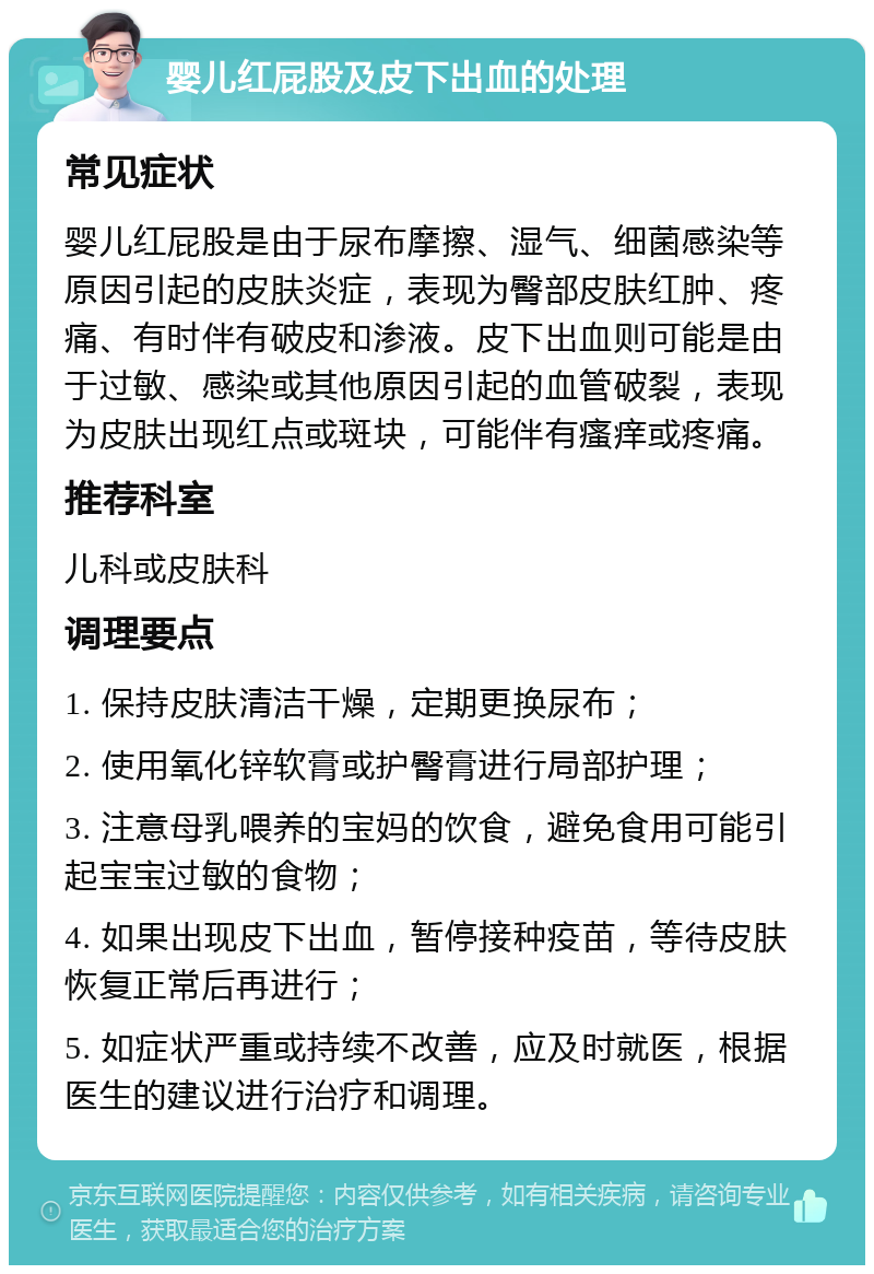 婴儿红屁股及皮下出血的处理 常见症状 婴儿红屁股是由于尿布摩擦、湿气、细菌感染等原因引起的皮肤炎症，表现为臀部皮肤红肿、疼痛、有时伴有破皮和渗液。皮下出血则可能是由于过敏、感染或其他原因引起的血管破裂，表现为皮肤出现红点或斑块，可能伴有瘙痒或疼痛。 推荐科室 儿科或皮肤科 调理要点 1. 保持皮肤清洁干燥，定期更换尿布； 2. 使用氧化锌软膏或护臀膏进行局部护理； 3. 注意母乳喂养的宝妈的饮食，避免食用可能引起宝宝过敏的食物； 4. 如果出现皮下出血，暂停接种疫苗，等待皮肤恢复正常后再进行； 5. 如症状严重或持续不改善，应及时就医，根据医生的建议进行治疗和调理。