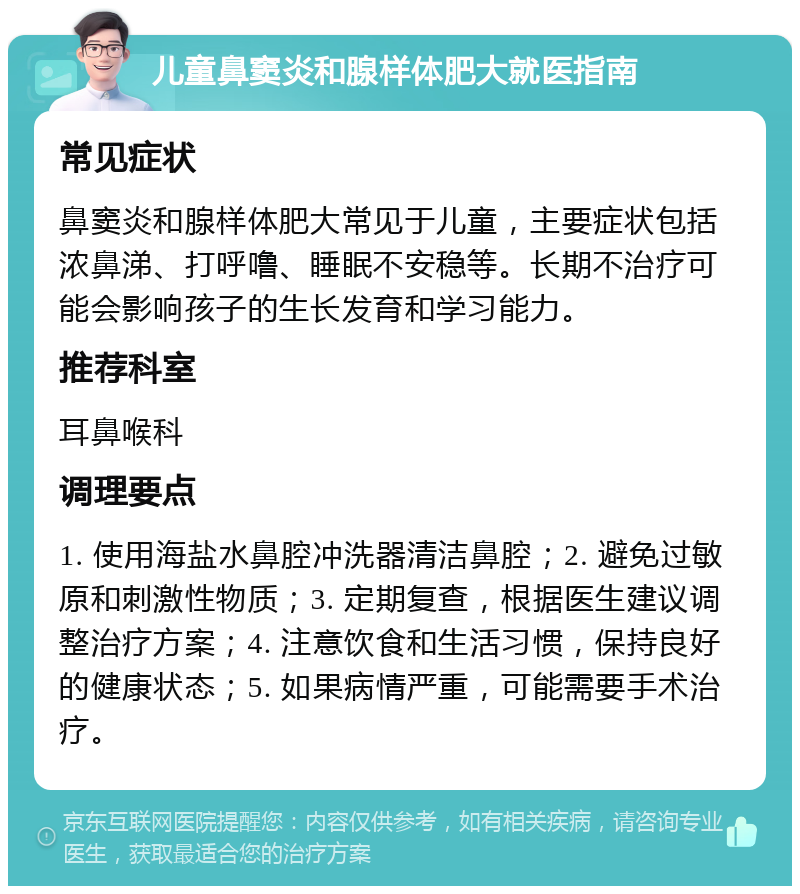 儿童鼻窦炎和腺样体肥大就医指南 常见症状 鼻窦炎和腺样体肥大常见于儿童，主要症状包括浓鼻涕、打呼噜、睡眠不安稳等。长期不治疗可能会影响孩子的生长发育和学习能力。 推荐科室 耳鼻喉科 调理要点 1. 使用海盐水鼻腔冲洗器清洁鼻腔；2. 避免过敏原和刺激性物质；3. 定期复查，根据医生建议调整治疗方案；4. 注意饮食和生活习惯，保持良好的健康状态；5. 如果病情严重，可能需要手术治疗。