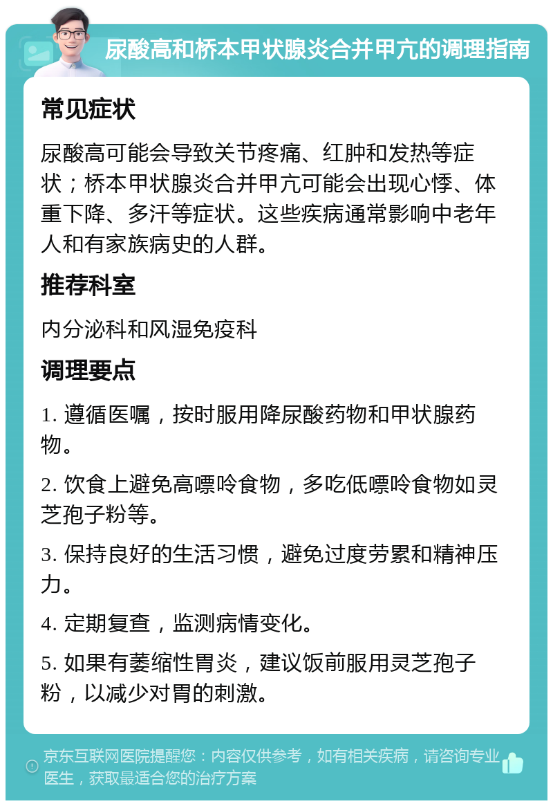 尿酸高和桥本甲状腺炎合并甲亢的调理指南 常见症状 尿酸高可能会导致关节疼痛、红肿和发热等症状；桥本甲状腺炎合并甲亢可能会出现心悸、体重下降、多汗等症状。这些疾病通常影响中老年人和有家族病史的人群。 推荐科室 内分泌科和风湿免疫科 调理要点 1. 遵循医嘱，按时服用降尿酸药物和甲状腺药物。 2. 饮食上避免高嘌呤食物，多吃低嘌呤食物如灵芝孢子粉等。 3. 保持良好的生活习惯，避免过度劳累和精神压力。 4. 定期复查，监测病情变化。 5. 如果有萎缩性胃炎，建议饭前服用灵芝孢子粉，以减少对胃的刺激。