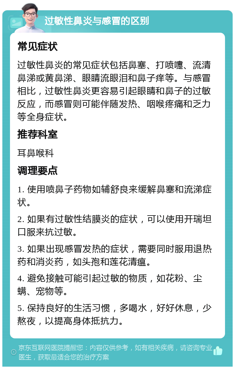 过敏性鼻炎与感冒的区别 常见症状 过敏性鼻炎的常见症状包括鼻塞、打喷嚏、流清鼻涕或黄鼻涕、眼睛流眼泪和鼻子痒等。与感冒相比，过敏性鼻炎更容易引起眼睛和鼻子的过敏反应，而感冒则可能伴随发热、咽喉疼痛和乏力等全身症状。 推荐科室 耳鼻喉科 调理要点 1. 使用喷鼻子药物如辅舒良来缓解鼻塞和流涕症状。 2. 如果有过敏性结膜炎的症状，可以使用开瑞坦口服来抗过敏。 3. 如果出现感冒发热的症状，需要同时服用退热药和消炎药，如头孢和莲花清瘟。 4. 避免接触可能引起过敏的物质，如花粉、尘螨、宠物等。 5. 保持良好的生活习惯，多喝水，好好休息，少熬夜，以提高身体抵抗力。