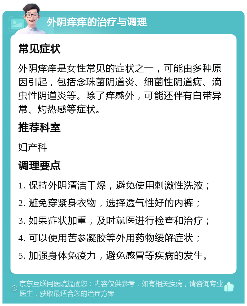 外阴痒痒的治疗与调理 常见症状 外阴痒痒是女性常见的症状之一，可能由多种原因引起，包括念珠菌阴道炎、细菌性阴道病、滴虫性阴道炎等。除了痒感外，可能还伴有白带异常、灼热感等症状。 推荐科室 妇产科 调理要点 1. 保持外阴清洁干燥，避免使用刺激性洗液； 2. 避免穿紧身衣物，选择透气性好的内裤； 3. 如果症状加重，及时就医进行检查和治疗； 4. 可以使用苦参凝胶等外用药物缓解症状； 5. 加强身体免疫力，避免感冒等疾病的发生。