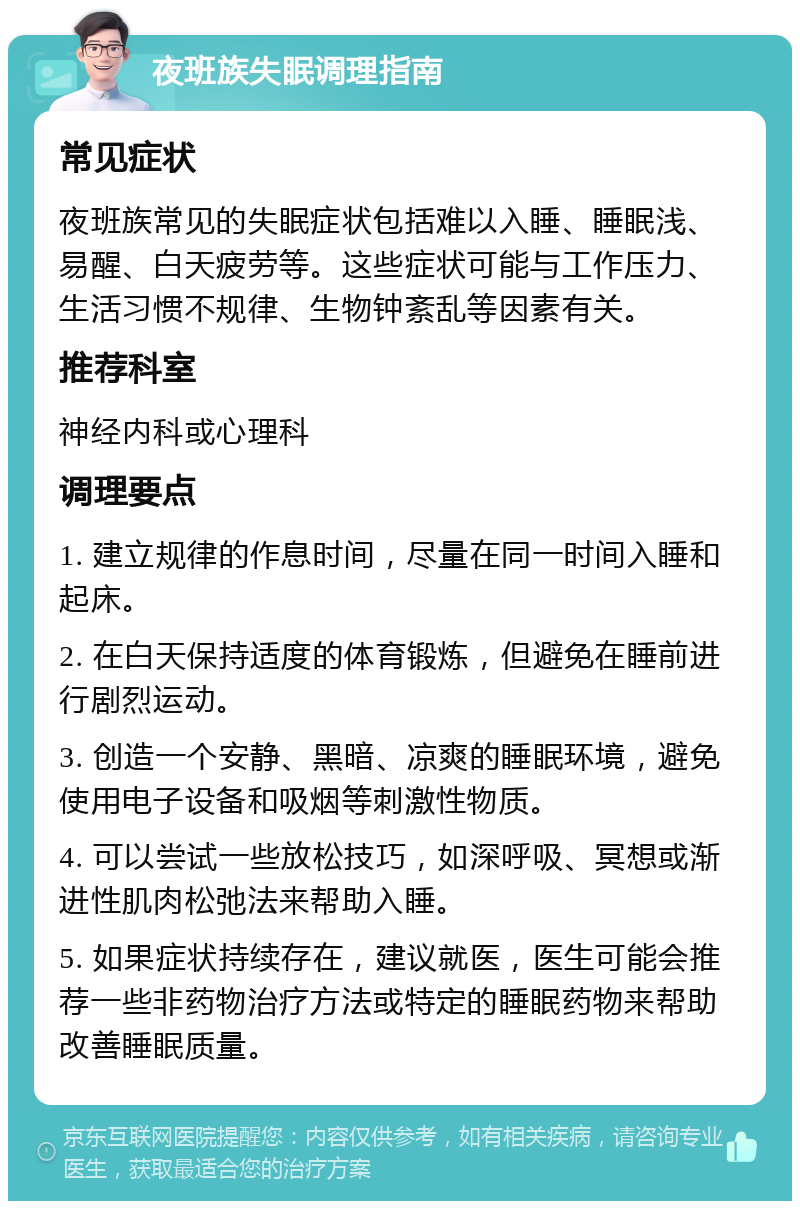 夜班族失眠调理指南 常见症状 夜班族常见的失眠症状包括难以入睡、睡眠浅、易醒、白天疲劳等。这些症状可能与工作压力、生活习惯不规律、生物钟紊乱等因素有关。 推荐科室 神经内科或心理科 调理要点 1. 建立规律的作息时间，尽量在同一时间入睡和起床。 2. 在白天保持适度的体育锻炼，但避免在睡前进行剧烈运动。 3. 创造一个安静、黑暗、凉爽的睡眠环境，避免使用电子设备和吸烟等刺激性物质。 4. 可以尝试一些放松技巧，如深呼吸、冥想或渐进性肌肉松弛法来帮助入睡。 5. 如果症状持续存在，建议就医，医生可能会推荐一些非药物治疗方法或特定的睡眠药物来帮助改善睡眠质量。