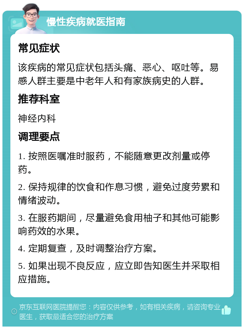 慢性疾病就医指南 常见症状 该疾病的常见症状包括头痛、恶心、呕吐等。易感人群主要是中老年人和有家族病史的人群。 推荐科室 神经内科 调理要点 1. 按照医嘱准时服药，不能随意更改剂量或停药。 2. 保持规律的饮食和作息习惯，避免过度劳累和情绪波动。 3. 在服药期间，尽量避免食用柚子和其他可能影响药效的水果。 4. 定期复查，及时调整治疗方案。 5. 如果出现不良反应，应立即告知医生并采取相应措施。