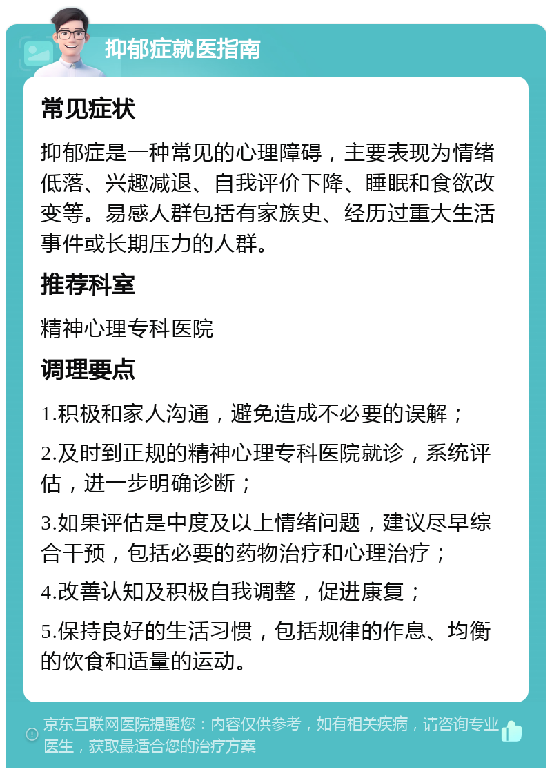 抑郁症就医指南 常见症状 抑郁症是一种常见的心理障碍，主要表现为情绪低落、兴趣减退、自我评价下降、睡眠和食欲改变等。易感人群包括有家族史、经历过重大生活事件或长期压力的人群。 推荐科室 精神心理专科医院 调理要点 1.积极和家人沟通，避免造成不必要的误解； 2.及时到正规的精神心理专科医院就诊，系统评估，进一步明确诊断； 3.如果评估是中度及以上情绪问题，建议尽早综合干预，包括必要的药物治疗和心理治疗； 4.改善认知及积极自我调整，促进康复； 5.保持良好的生活习惯，包括规律的作息、均衡的饮食和适量的运动。