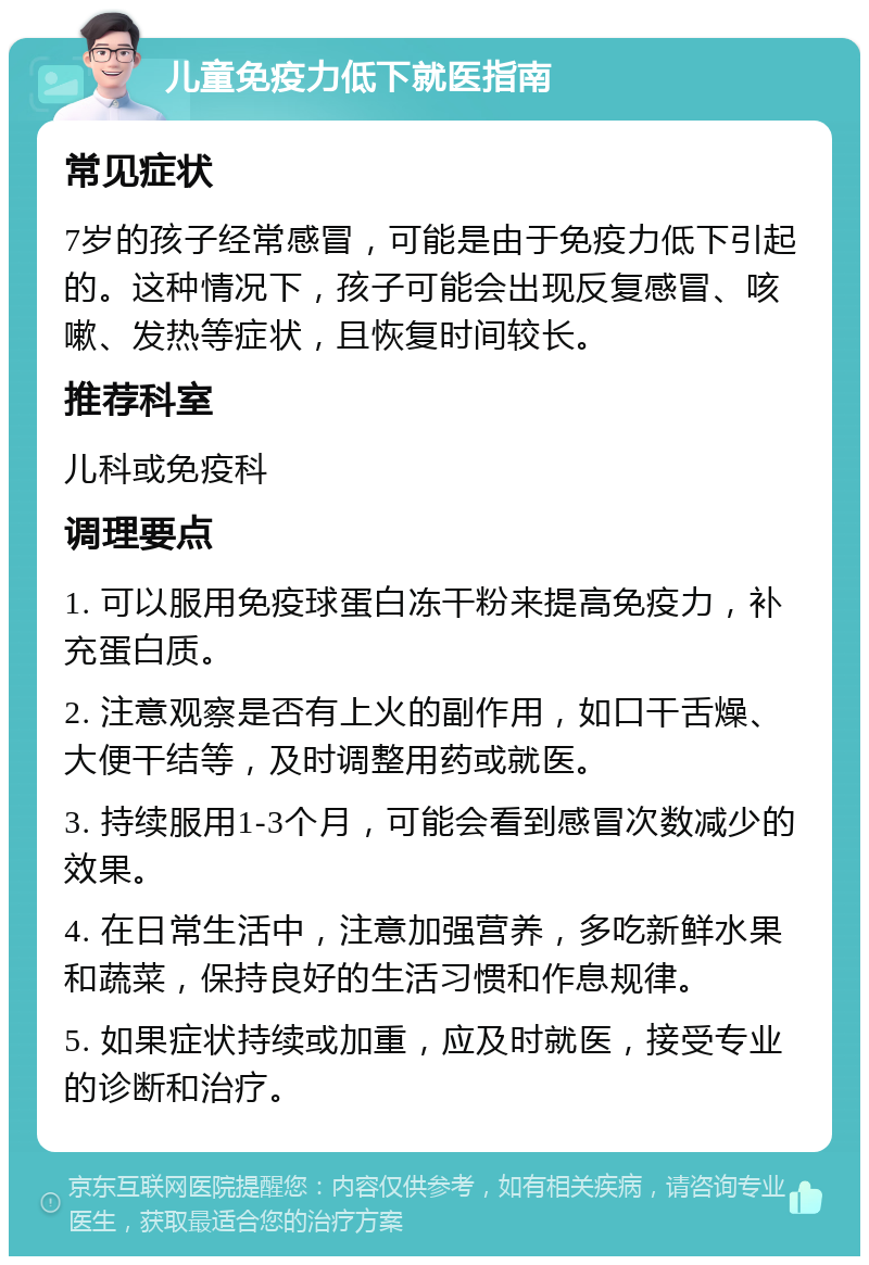 儿童免疫力低下就医指南 常见症状 7岁的孩子经常感冒，可能是由于免疫力低下引起的。这种情况下，孩子可能会出现反复感冒、咳嗽、发热等症状，且恢复时间较长。 推荐科室 儿科或免疫科 调理要点 1. 可以服用免疫球蛋白冻干粉来提高免疫力，补充蛋白质。 2. 注意观察是否有上火的副作用，如口干舌燥、大便干结等，及时调整用药或就医。 3. 持续服用1-3个月，可能会看到感冒次数减少的效果。 4. 在日常生活中，注意加强营养，多吃新鲜水果和蔬菜，保持良好的生活习惯和作息规律。 5. 如果症状持续或加重，应及时就医，接受专业的诊断和治疗。