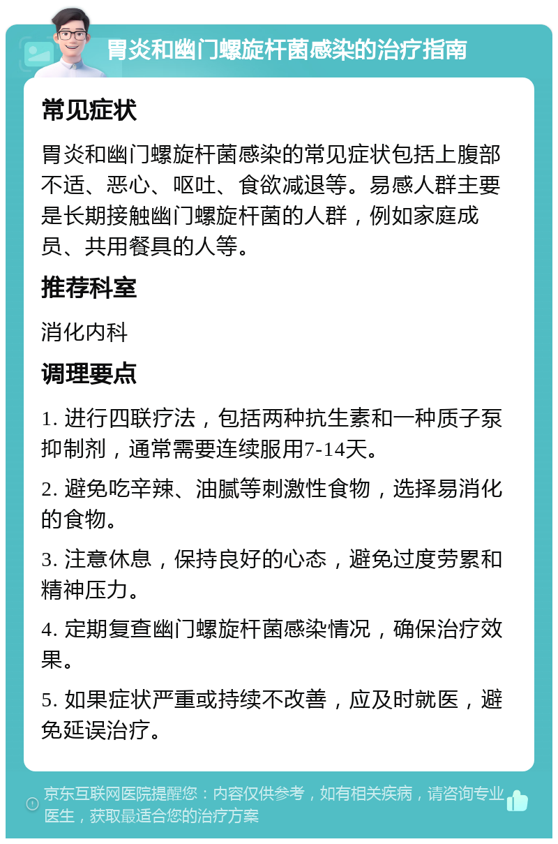 胃炎和幽门螺旋杆菌感染的治疗指南 常见症状 胃炎和幽门螺旋杆菌感染的常见症状包括上腹部不适、恶心、呕吐、食欲减退等。易感人群主要是长期接触幽门螺旋杆菌的人群，例如家庭成员、共用餐具的人等。 推荐科室 消化内科 调理要点 1. 进行四联疗法，包括两种抗生素和一种质子泵抑制剂，通常需要连续服用7-14天。 2. 避免吃辛辣、油腻等刺激性食物，选择易消化的食物。 3. 注意休息，保持良好的心态，避免过度劳累和精神压力。 4. 定期复查幽门螺旋杆菌感染情况，确保治疗效果。 5. 如果症状严重或持续不改善，应及时就医，避免延误治疗。