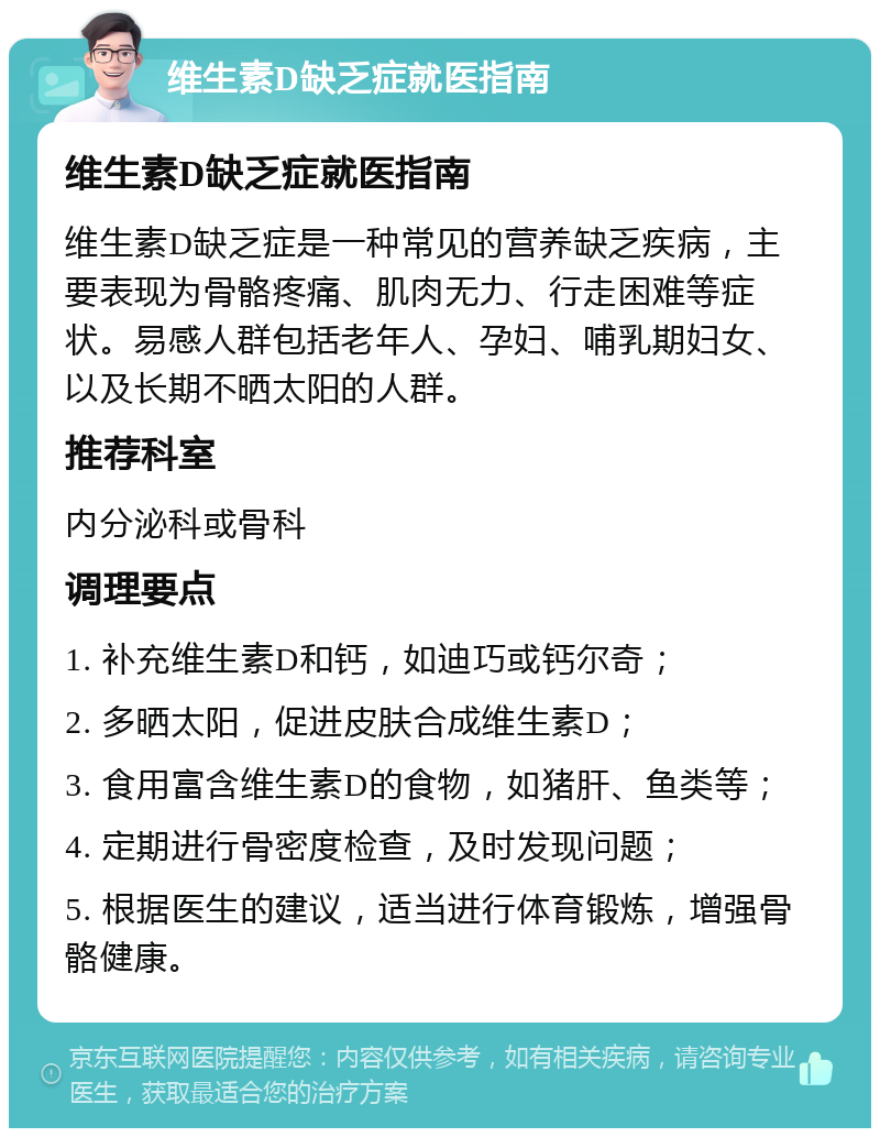 维生素D缺乏症就医指南 维生素D缺乏症就医指南 维生素D缺乏症是一种常见的营养缺乏疾病，主要表现为骨骼疼痛、肌肉无力、行走困难等症状。易感人群包括老年人、孕妇、哺乳期妇女、以及长期不晒太阳的人群。 推荐科室 内分泌科或骨科 调理要点 1. 补充维生素D和钙，如迪巧或钙尔奇； 2. 多晒太阳，促进皮肤合成维生素D； 3. 食用富含维生素D的食物，如猪肝、鱼类等； 4. 定期进行骨密度检查，及时发现问题； 5. 根据医生的建议，适当进行体育锻炼，增强骨骼健康。