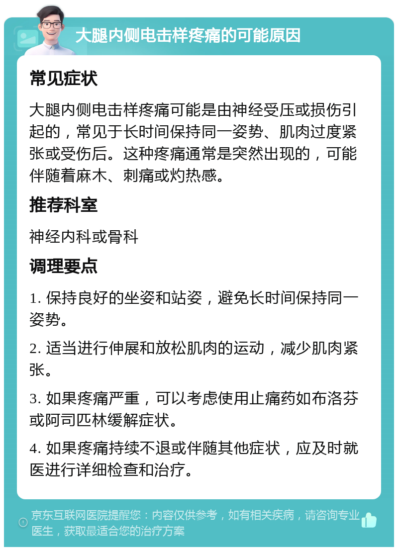 大腿内侧电击样疼痛的可能原因 常见症状 大腿内侧电击样疼痛可能是由神经受压或损伤引起的，常见于长时间保持同一姿势、肌肉过度紧张或受伤后。这种疼痛通常是突然出现的，可能伴随着麻木、刺痛或灼热感。 推荐科室 神经内科或骨科 调理要点 1. 保持良好的坐姿和站姿，避免长时间保持同一姿势。 2. 适当进行伸展和放松肌肉的运动，减少肌肉紧张。 3. 如果疼痛严重，可以考虑使用止痛药如布洛芬或阿司匹林缓解症状。 4. 如果疼痛持续不退或伴随其他症状，应及时就医进行详细检查和治疗。