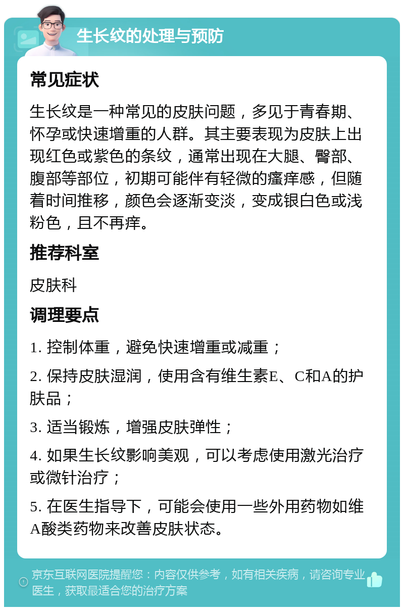 生长纹的处理与预防 常见症状 生长纹是一种常见的皮肤问题，多见于青春期、怀孕或快速增重的人群。其主要表现为皮肤上出现红色或紫色的条纹，通常出现在大腿、臀部、腹部等部位，初期可能伴有轻微的瘙痒感，但随着时间推移，颜色会逐渐变淡，变成银白色或浅粉色，且不再痒。 推荐科室 皮肤科 调理要点 1. 控制体重，避免快速增重或减重； 2. 保持皮肤湿润，使用含有维生素E、C和A的护肤品； 3. 适当锻炼，增强皮肤弹性； 4. 如果生长纹影响美观，可以考虑使用激光治疗或微针治疗； 5. 在医生指导下，可能会使用一些外用药物如维A酸类药物来改善皮肤状态。