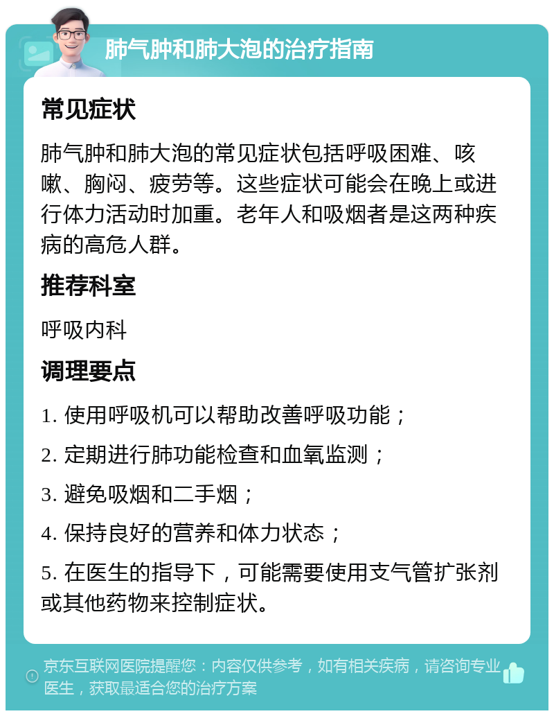 肺气肿和肺大泡的治疗指南 常见症状 肺气肿和肺大泡的常见症状包括呼吸困难、咳嗽、胸闷、疲劳等。这些症状可能会在晚上或进行体力活动时加重。老年人和吸烟者是这两种疾病的高危人群。 推荐科室 呼吸内科 调理要点 1. 使用呼吸机可以帮助改善呼吸功能； 2. 定期进行肺功能检查和血氧监测； 3. 避免吸烟和二手烟； 4. 保持良好的营养和体力状态； 5. 在医生的指导下，可能需要使用支气管扩张剂或其他药物来控制症状。