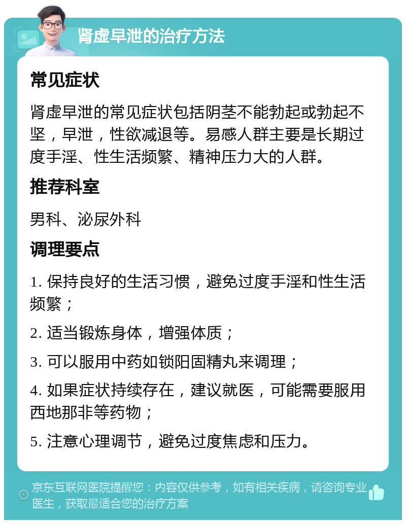 肾虚早泄的治疗方法 常见症状 肾虚早泄的常见症状包括阴茎不能勃起或勃起不坚，早泄，性欲减退等。易感人群主要是长期过度手淫、性生活频繁、精神压力大的人群。 推荐科室 男科、泌尿外科 调理要点 1. 保持良好的生活习惯，避免过度手淫和性生活频繁； 2. 适当锻炼身体，增强体质； 3. 可以服用中药如锁阳固精丸来调理； 4. 如果症状持续存在，建议就医，可能需要服用西地那非等药物； 5. 注意心理调节，避免过度焦虑和压力。