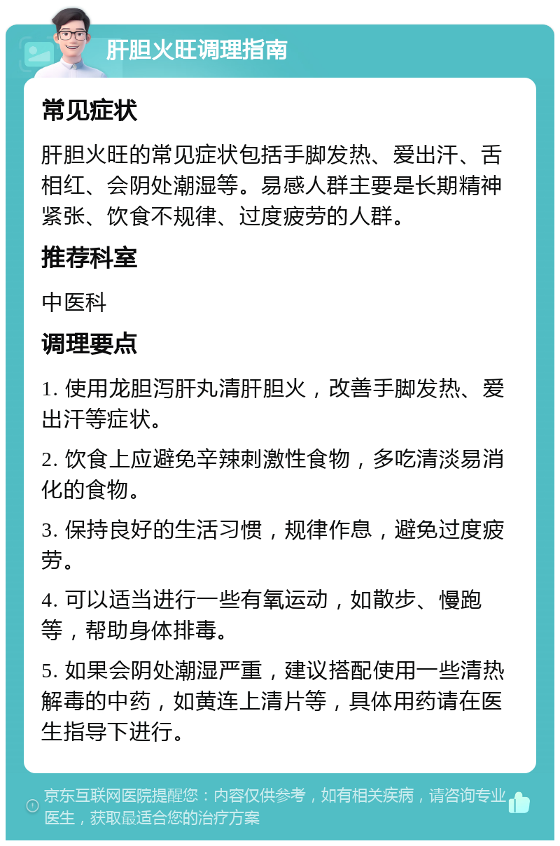 肝胆火旺调理指南 常见症状 肝胆火旺的常见症状包括手脚发热、爱出汗、舌相红、会阴处潮湿等。易感人群主要是长期精神紧张、饮食不规律、过度疲劳的人群。 推荐科室 中医科 调理要点 1. 使用龙胆泻肝丸清肝胆火，改善手脚发热、爱出汗等症状。 2. 饮食上应避免辛辣刺激性食物，多吃清淡易消化的食物。 3. 保持良好的生活习惯，规律作息，避免过度疲劳。 4. 可以适当进行一些有氧运动，如散步、慢跑等，帮助身体排毒。 5. 如果会阴处潮湿严重，建议搭配使用一些清热解毒的中药，如黄连上清片等，具体用药请在医生指导下进行。