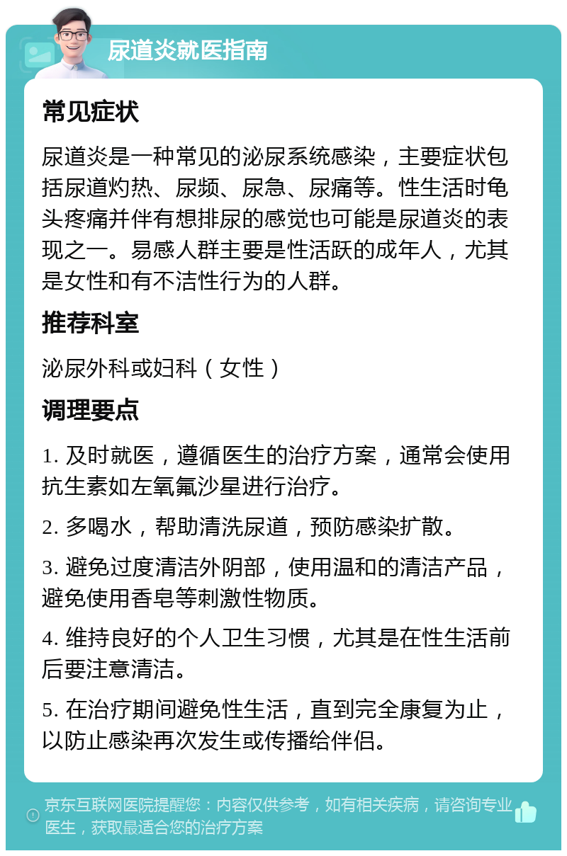 尿道炎就医指南 常见症状 尿道炎是一种常见的泌尿系统感染，主要症状包括尿道灼热、尿频、尿急、尿痛等。性生活时龟头疼痛并伴有想排尿的感觉也可能是尿道炎的表现之一。易感人群主要是性活跃的成年人，尤其是女性和有不洁性行为的人群。 推荐科室 泌尿外科或妇科（女性） 调理要点 1. 及时就医，遵循医生的治疗方案，通常会使用抗生素如左氧氟沙星进行治疗。 2. 多喝水，帮助清洗尿道，预防感染扩散。 3. 避免过度清洁外阴部，使用温和的清洁产品，避免使用香皂等刺激性物质。 4. 维持良好的个人卫生习惯，尤其是在性生活前后要注意清洁。 5. 在治疗期间避免性生活，直到完全康复为止，以防止感染再次发生或传播给伴侣。