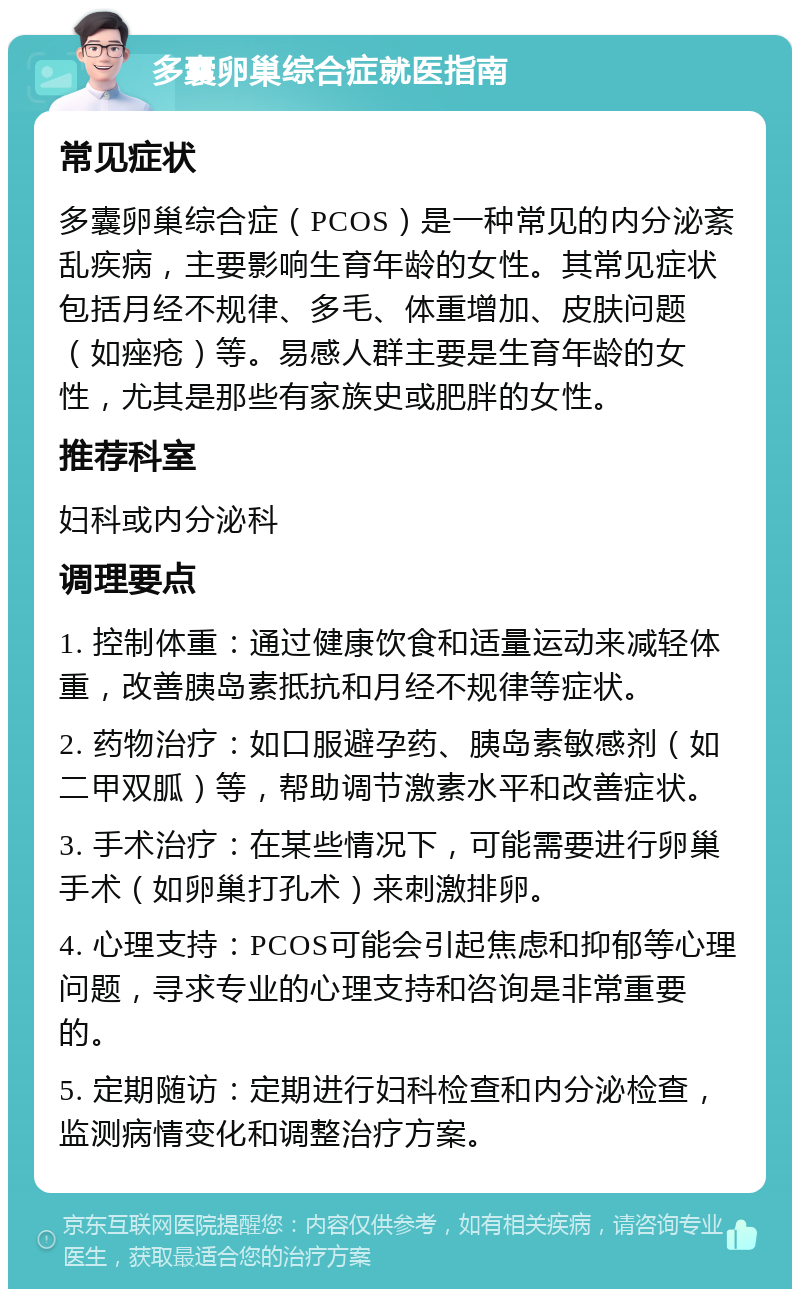 多囊卵巢综合症就医指南 常见症状 多囊卵巢综合症（PCOS）是一种常见的内分泌紊乱疾病，主要影响生育年龄的女性。其常见症状包括月经不规律、多毛、体重增加、皮肤问题（如痤疮）等。易感人群主要是生育年龄的女性，尤其是那些有家族史或肥胖的女性。 推荐科室 妇科或内分泌科 调理要点 1. 控制体重：通过健康饮食和适量运动来减轻体重，改善胰岛素抵抗和月经不规律等症状。 2. 药物治疗：如口服避孕药、胰岛素敏感剂（如二甲双胍）等，帮助调节激素水平和改善症状。 3. 手术治疗：在某些情况下，可能需要进行卵巢手术（如卵巢打孔术）来刺激排卵。 4. 心理支持：PCOS可能会引起焦虑和抑郁等心理问题，寻求专业的心理支持和咨询是非常重要的。 5. 定期随访：定期进行妇科检查和内分泌检查，监测病情变化和调整治疗方案。