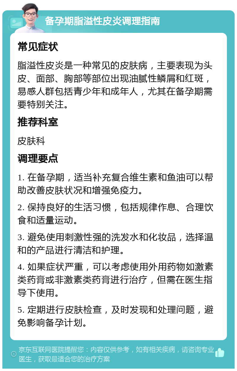 备孕期脂溢性皮炎调理指南 常见症状 脂溢性皮炎是一种常见的皮肤病，主要表现为头皮、面部、胸部等部位出现油腻性鳞屑和红斑，易感人群包括青少年和成年人，尤其在备孕期需要特别关注。 推荐科室 皮肤科 调理要点 1. 在备孕期，适当补充复合维生素和鱼油可以帮助改善皮肤状况和增强免疫力。 2. 保持良好的生活习惯，包括规律作息、合理饮食和适量运动。 3. 避免使用刺激性强的洗发水和化妆品，选择温和的产品进行清洁和护理。 4. 如果症状严重，可以考虑使用外用药物如激素类药膏或非激素类药膏进行治疗，但需在医生指导下使用。 5. 定期进行皮肤检查，及时发现和处理问题，避免影响备孕计划。