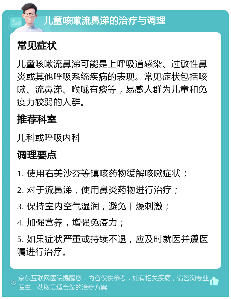 儿童咳嗽流鼻涕的治疗与调理 常见症状 儿童咳嗽流鼻涕可能是上呼吸道感染、过敏性鼻炎或其他呼吸系统疾病的表现。常见症状包括咳嗽、流鼻涕、喉咙有痰等，易感人群为儿童和免疫力较弱的人群。 推荐科室 儿科或呼吸内科 调理要点 1. 使用右美沙芬等镇咳药物缓解咳嗽症状； 2. 对于流鼻涕，使用鼻炎药物进行治疗； 3. 保持室内空气湿润，避免干燥刺激； 4. 加强营养，增强免疫力； 5. 如果症状严重或持续不退，应及时就医并遵医嘱进行治疗。