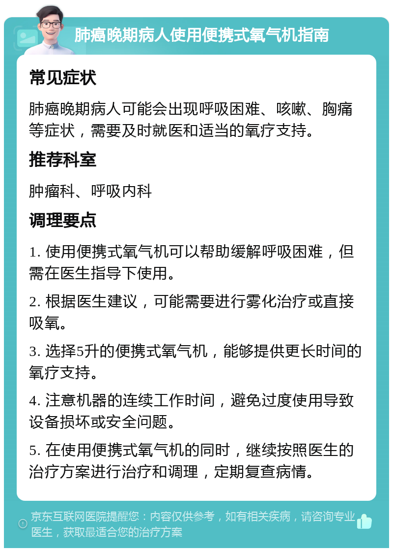 肺癌晚期病人使用便携式氧气机指南 常见症状 肺癌晚期病人可能会出现呼吸困难、咳嗽、胸痛等症状，需要及时就医和适当的氧疗支持。 推荐科室 肿瘤科、呼吸内科 调理要点 1. 使用便携式氧气机可以帮助缓解呼吸困难，但需在医生指导下使用。 2. 根据医生建议，可能需要进行雾化治疗或直接吸氧。 3. 选择5升的便携式氧气机，能够提供更长时间的氧疗支持。 4. 注意机器的连续工作时间，避免过度使用导致设备损坏或安全问题。 5. 在使用便携式氧气机的同时，继续按照医生的治疗方案进行治疗和调理，定期复查病情。