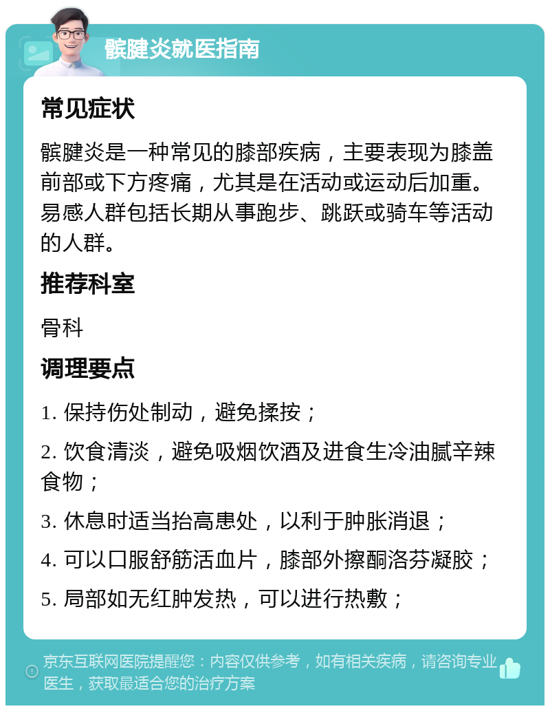 髌腱炎就医指南 常见症状 髌腱炎是一种常见的膝部疾病，主要表现为膝盖前部或下方疼痛，尤其是在活动或运动后加重。易感人群包括长期从事跑步、跳跃或骑车等活动的人群。 推荐科室 骨科 调理要点 1. 保持伤处制动，避免揉按； 2. 饮食清淡，避免吸烟饮酒及进食生冷油腻辛辣食物； 3. 休息时适当抬高患处，以利于肿胀消退； 4. 可以口服舒筋活血片，膝部外擦酮洛芬凝胶； 5. 局部如无红肿发热，可以进行热敷；