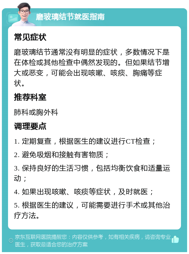 磨玻璃结节就医指南 常见症状 磨玻璃结节通常没有明显的症状，多数情况下是在体检或其他检查中偶然发现的。但如果结节增大或恶变，可能会出现咳嗽、咳痰、胸痛等症状。 推荐科室 肺科或胸外科 调理要点 1. 定期复查，根据医生的建议进行CT检查； 2. 避免吸烟和接触有害物质； 3. 保持良好的生活习惯，包括均衡饮食和适量运动； 4. 如果出现咳嗽、咳痰等症状，及时就医； 5. 根据医生的建议，可能需要进行手术或其他治疗方法。