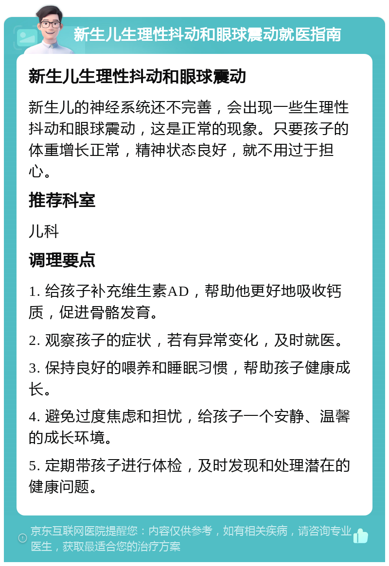 新生儿生理性抖动和眼球震动就医指南 新生儿生理性抖动和眼球震动 新生儿的神经系统还不完善，会出现一些生理性抖动和眼球震动，这是正常的现象。只要孩子的体重增长正常，精神状态良好，就不用过于担心。 推荐科室 儿科 调理要点 1. 给孩子补充维生素AD，帮助他更好地吸收钙质，促进骨骼发育。 2. 观察孩子的症状，若有异常变化，及时就医。 3. 保持良好的喂养和睡眠习惯，帮助孩子健康成长。 4. 避免过度焦虑和担忧，给孩子一个安静、温馨的成长环境。 5. 定期带孩子进行体检，及时发现和处理潜在的健康问题。