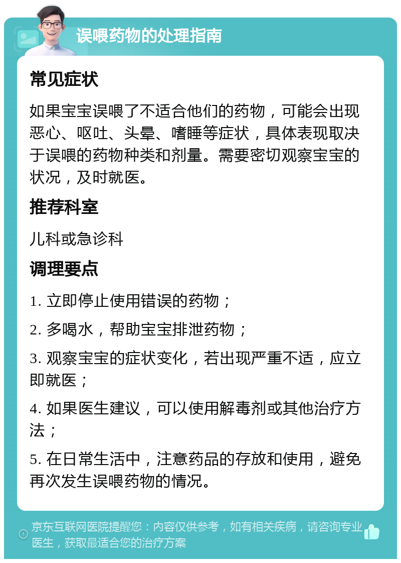 误喂药物的处理指南 常见症状 如果宝宝误喂了不适合他们的药物，可能会出现恶心、呕吐、头晕、嗜睡等症状，具体表现取决于误喂的药物种类和剂量。需要密切观察宝宝的状况，及时就医。 推荐科室 儿科或急诊科 调理要点 1. 立即停止使用错误的药物； 2. 多喝水，帮助宝宝排泄药物； 3. 观察宝宝的症状变化，若出现严重不适，应立即就医； 4. 如果医生建议，可以使用解毒剂或其他治疗方法； 5. 在日常生活中，注意药品的存放和使用，避免再次发生误喂药物的情况。