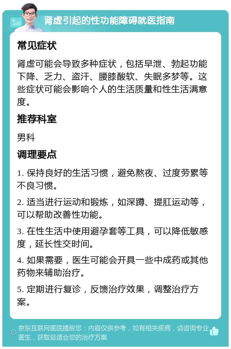 肾虚引起的性功能障碍就医指南 常见症状 肾虚可能会导致多种症状，包括早泄、勃起功能下降、乏力、盗汗、腰膝酸软、失眠多梦等。这些症状可能会影响个人的生活质量和性生活满意度。 推荐科室 男科 调理要点 1. 保持良好的生活习惯，避免熬夜、过度劳累等不良习惯。 2. 适当进行运动和锻炼，如深蹲、提肛运动等，可以帮助改善性功能。 3. 在性生活中使用避孕套等工具，可以降低敏感度，延长性交时间。 4. 如果需要，医生可能会开具一些中成药或其他药物来辅助治疗。 5. 定期进行复诊，反馈治疗效果，调整治疗方案。