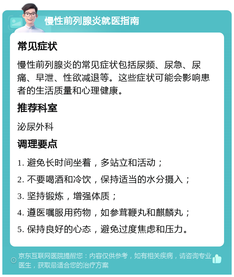 慢性前列腺炎就医指南 常见症状 慢性前列腺炎的常见症状包括尿频、尿急、尿痛、早泄、性欲减退等。这些症状可能会影响患者的生活质量和心理健康。 推荐科室 泌尿外科 调理要点 1. 避免长时间坐着，多站立和活动； 2. 不要喝酒和冷饮，保持适当的水分摄入； 3. 坚持锻炼，增强体质； 4. 遵医嘱服用药物，如参茸鞭丸和麒麟丸； 5. 保持良好的心态，避免过度焦虑和压力。