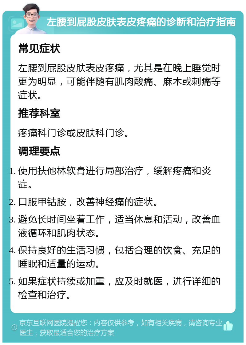 左腰到屁股皮肤表皮疼痛的诊断和治疗指南 常见症状 左腰到屁股皮肤表皮疼痛，尤其是在晚上睡觉时更为明显，可能伴随有肌肉酸痛、麻木或刺痛等症状。 推荐科室 疼痛科门诊或皮肤科门诊。 调理要点 使用扶他林软膏进行局部治疗，缓解疼痛和炎症。 口服甲钴胺，改善神经痛的症状。 避免长时间坐着工作，适当休息和活动，改善血液循环和肌肉状态。 保持良好的生活习惯，包括合理的饮食、充足的睡眠和适量的运动。 如果症状持续或加重，应及时就医，进行详细的检查和治疗。