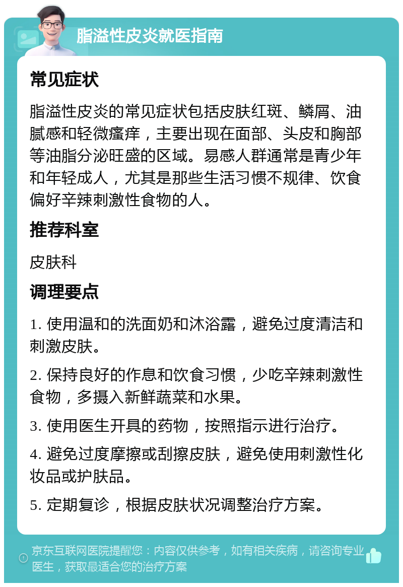 脂溢性皮炎就医指南 常见症状 脂溢性皮炎的常见症状包括皮肤红斑、鳞屑、油腻感和轻微瘙痒，主要出现在面部、头皮和胸部等油脂分泌旺盛的区域。易感人群通常是青少年和年轻成人，尤其是那些生活习惯不规律、饮食偏好辛辣刺激性食物的人。 推荐科室 皮肤科 调理要点 1. 使用温和的洗面奶和沐浴露，避免过度清洁和刺激皮肤。 2. 保持良好的作息和饮食习惯，少吃辛辣刺激性食物，多摄入新鲜蔬菜和水果。 3. 使用医生开具的药物，按照指示进行治疗。 4. 避免过度摩擦或刮擦皮肤，避免使用刺激性化妆品或护肤品。 5. 定期复诊，根据皮肤状况调整治疗方案。