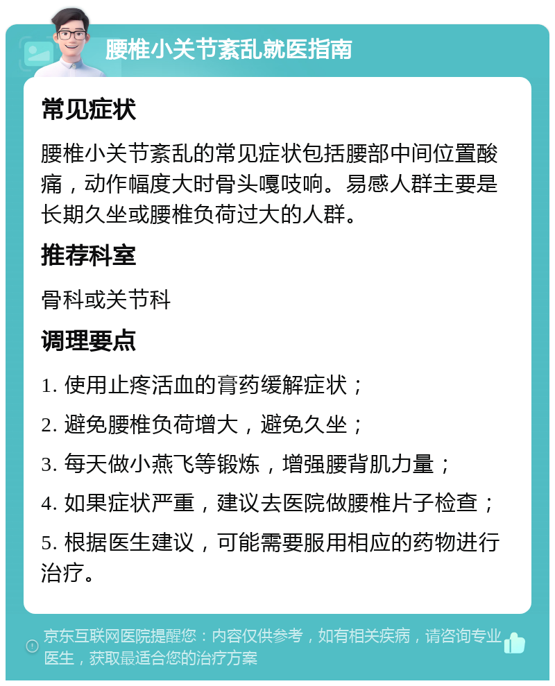 腰椎小关节紊乱就医指南 常见症状 腰椎小关节紊乱的常见症状包括腰部中间位置酸痛，动作幅度大时骨头嘎吱响。易感人群主要是长期久坐或腰椎负荷过大的人群。 推荐科室 骨科或关节科 调理要点 1. 使用止疼活血的膏药缓解症状； 2. 避免腰椎负荷增大，避免久坐； 3. 每天做小燕飞等锻炼，增强腰背肌力量； 4. 如果症状严重，建议去医院做腰椎片子检查； 5. 根据医生建议，可能需要服用相应的药物进行治疗。