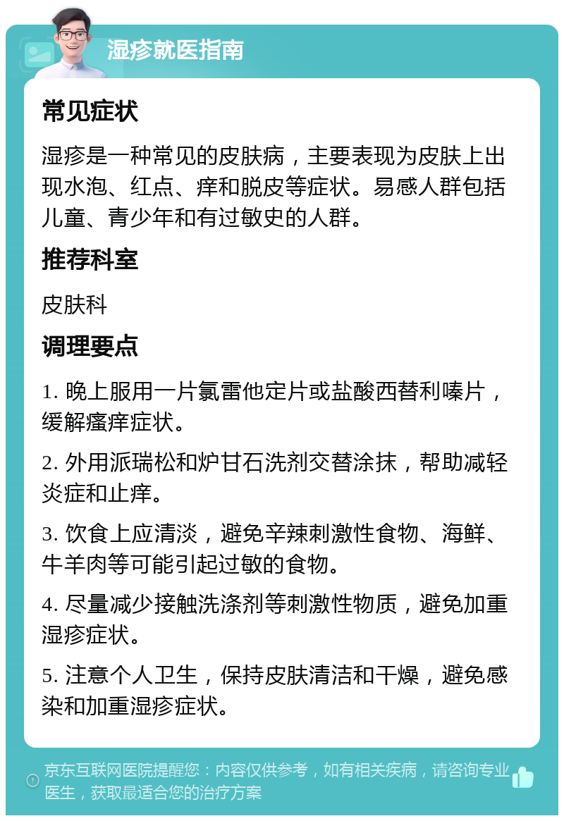 湿疹就医指南 常见症状 湿疹是一种常见的皮肤病，主要表现为皮肤上出现水泡、红点、痒和脱皮等症状。易感人群包括儿童、青少年和有过敏史的人群。 推荐科室 皮肤科 调理要点 1. 晚上服用一片氯雷他定片或盐酸西替利嗪片，缓解瘙痒症状。 2. 外用派瑞松和炉甘石洗剂交替涂抹，帮助减轻炎症和止痒。 3. 饮食上应清淡，避免辛辣刺激性食物、海鲜、牛羊肉等可能引起过敏的食物。 4. 尽量减少接触洗涤剂等刺激性物质，避免加重湿疹症状。 5. 注意个人卫生，保持皮肤清洁和干燥，避免感染和加重湿疹症状。