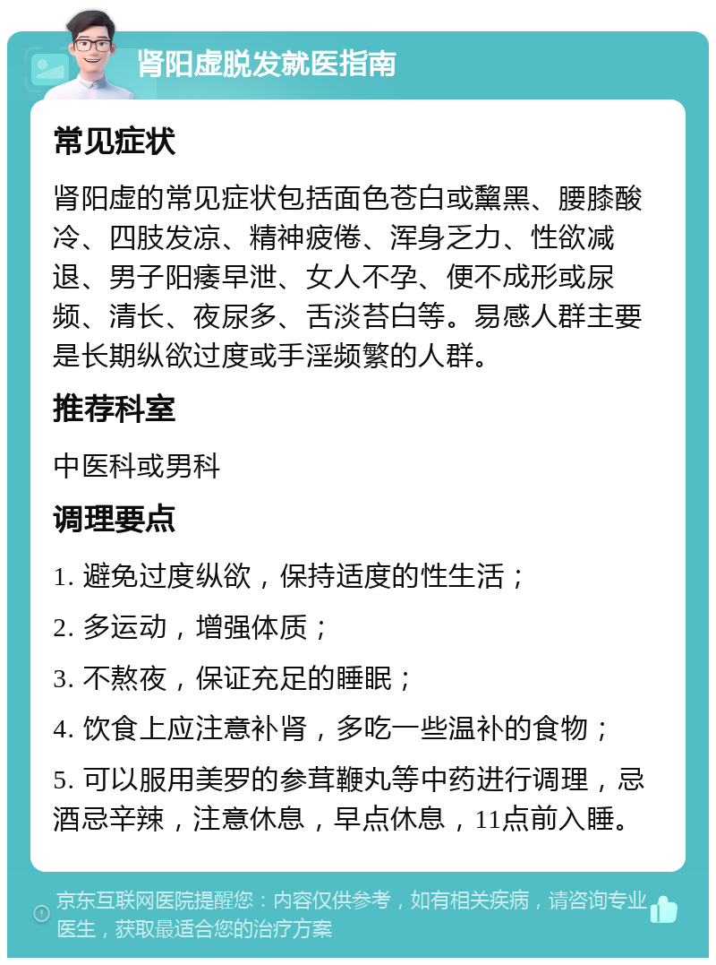 肾阳虚脱发就医指南 常见症状 肾阳虚的常见症状包括面色苍白或黧黑、腰膝酸冷、四肢发凉、精神疲倦、浑身乏力、性欲减退、男子阳痿早泄、女人不孕、便不成形或尿频、清长、夜尿多、舌淡苔白等。易感人群主要是长期纵欲过度或手淫频繁的人群。 推荐科室 中医科或男科 调理要点 1. 避免过度纵欲，保持适度的性生活； 2. 多运动，增强体质； 3. 不熬夜，保证充足的睡眠； 4. 饮食上应注意补肾，多吃一些温补的食物； 5. 可以服用美罗的参茸鞭丸等中药进行调理，忌酒忌辛辣，注意休息，早点休息，11点前入睡。