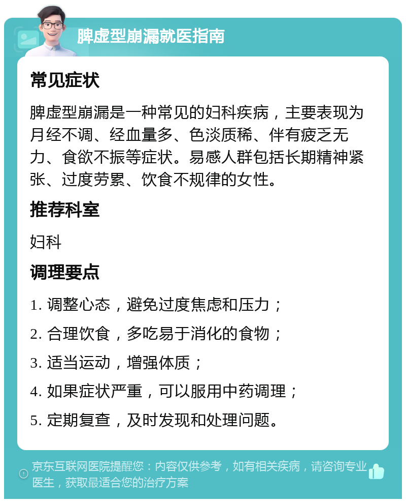 脾虚型崩漏就医指南 常见症状 脾虚型崩漏是一种常见的妇科疾病，主要表现为月经不调、经血量多、色淡质稀、伴有疲乏无力、食欲不振等症状。易感人群包括长期精神紧张、过度劳累、饮食不规律的女性。 推荐科室 妇科 调理要点 1. 调整心态，避免过度焦虑和压力； 2. 合理饮食，多吃易于消化的食物； 3. 适当运动，增强体质； 4. 如果症状严重，可以服用中药调理； 5. 定期复查，及时发现和处理问题。