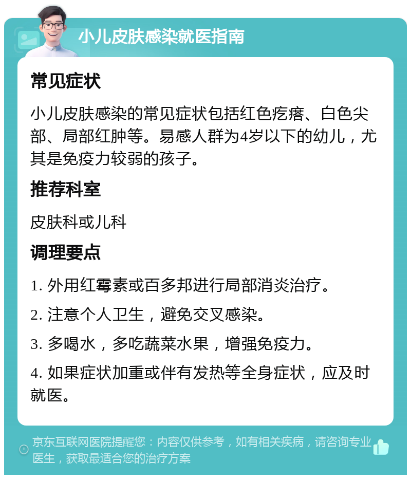 小儿皮肤感染就医指南 常见症状 小儿皮肤感染的常见症状包括红色疙瘩、白色尖部、局部红肿等。易感人群为4岁以下的幼儿，尤其是免疫力较弱的孩子。 推荐科室 皮肤科或儿科 调理要点 1. 外用红霉素或百多邦进行局部消炎治疗。 2. 注意个人卫生，避免交叉感染。 3. 多喝水，多吃蔬菜水果，增强免疫力。 4. 如果症状加重或伴有发热等全身症状，应及时就医。