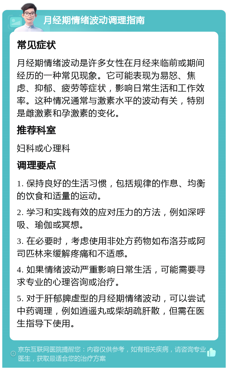 月经期情绪波动调理指南 常见症状 月经期情绪波动是许多女性在月经来临前或期间经历的一种常见现象。它可能表现为易怒、焦虑、抑郁、疲劳等症状，影响日常生活和工作效率。这种情况通常与激素水平的波动有关，特别是雌激素和孕激素的变化。 推荐科室 妇科或心理科 调理要点 1. 保持良好的生活习惯，包括规律的作息、均衡的饮食和适量的运动。 2. 学习和实践有效的应对压力的方法，例如深呼吸、瑜伽或冥想。 3. 在必要时，考虑使用非处方药物如布洛芬或阿司匹林来缓解疼痛和不适感。 4. 如果情绪波动严重影响日常生活，可能需要寻求专业的心理咨询或治疗。 5. 对于肝郁脾虚型的月经期情绪波动，可以尝试中药调理，例如逍遥丸或柴胡疏肝散，但需在医生指导下使用。