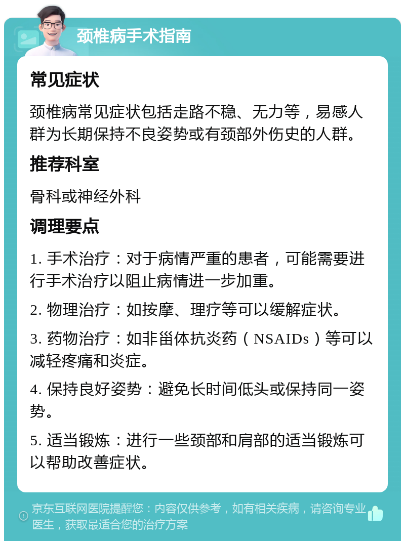 颈椎病手术指南 常见症状 颈椎病常见症状包括走路不稳、无力等，易感人群为长期保持不良姿势或有颈部外伤史的人群。 推荐科室 骨科或神经外科 调理要点 1. 手术治疗：对于病情严重的患者，可能需要进行手术治疗以阻止病情进一步加重。 2. 物理治疗：如按摩、理疗等可以缓解症状。 3. 药物治疗：如非甾体抗炎药（NSAIDs）等可以减轻疼痛和炎症。 4. 保持良好姿势：避免长时间低头或保持同一姿势。 5. 适当锻炼：进行一些颈部和肩部的适当锻炼可以帮助改善症状。