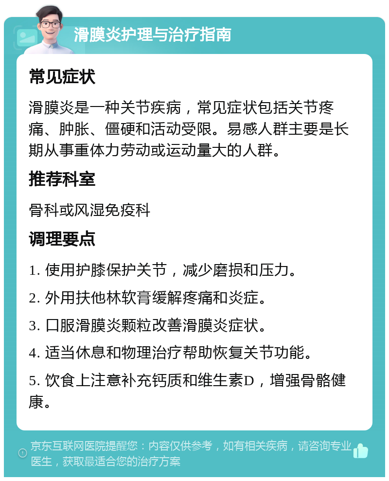 滑膜炎护理与治疗指南 常见症状 滑膜炎是一种关节疾病，常见症状包括关节疼痛、肿胀、僵硬和活动受限。易感人群主要是长期从事重体力劳动或运动量大的人群。 推荐科室 骨科或风湿免疫科 调理要点 1. 使用护膝保护关节，减少磨损和压力。 2. 外用扶他林软膏缓解疼痛和炎症。 3. 口服滑膜炎颗粒改善滑膜炎症状。 4. 适当休息和物理治疗帮助恢复关节功能。 5. 饮食上注意补充钙质和维生素D，增强骨骼健康。