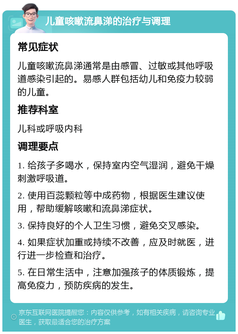 儿童咳嗽流鼻涕的治疗与调理 常见症状 儿童咳嗽流鼻涕通常是由感冒、过敏或其他呼吸道感染引起的。易感人群包括幼儿和免疫力较弱的儿童。 推荐科室 儿科或呼吸内科 调理要点 1. 给孩子多喝水，保持室内空气湿润，避免干燥刺激呼吸道。 2. 使用百蕊颗粒等中成药物，根据医生建议使用，帮助缓解咳嗽和流鼻涕症状。 3. 保持良好的个人卫生习惯，避免交叉感染。 4. 如果症状加重或持续不改善，应及时就医，进行进一步检查和治疗。 5. 在日常生活中，注意加强孩子的体质锻炼，提高免疫力，预防疾病的发生。