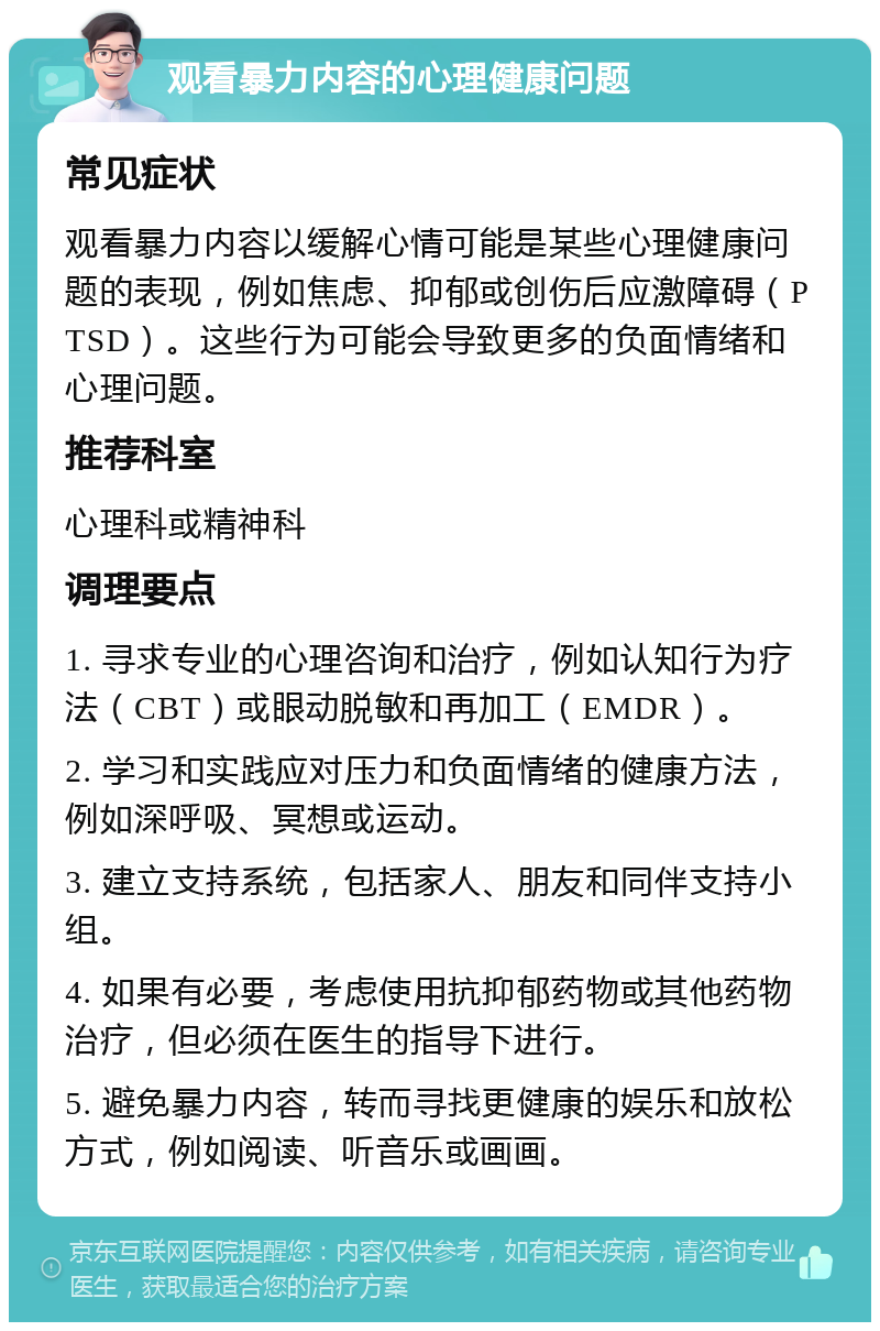 观看暴力内容的心理健康问题 常见症状 观看暴力内容以缓解心情可能是某些心理健康问题的表现，例如焦虑、抑郁或创伤后应激障碍（PTSD）。这些行为可能会导致更多的负面情绪和心理问题。 推荐科室 心理科或精神科 调理要点 1. 寻求专业的心理咨询和治疗，例如认知行为疗法（CBT）或眼动脱敏和再加工（EMDR）。 2. 学习和实践应对压力和负面情绪的健康方法，例如深呼吸、冥想或运动。 3. 建立支持系统，包括家人、朋友和同伴支持小组。 4. 如果有必要，考虑使用抗抑郁药物或其他药物治疗，但必须在医生的指导下进行。 5. 避免暴力内容，转而寻找更健康的娱乐和放松方式，例如阅读、听音乐或画画。