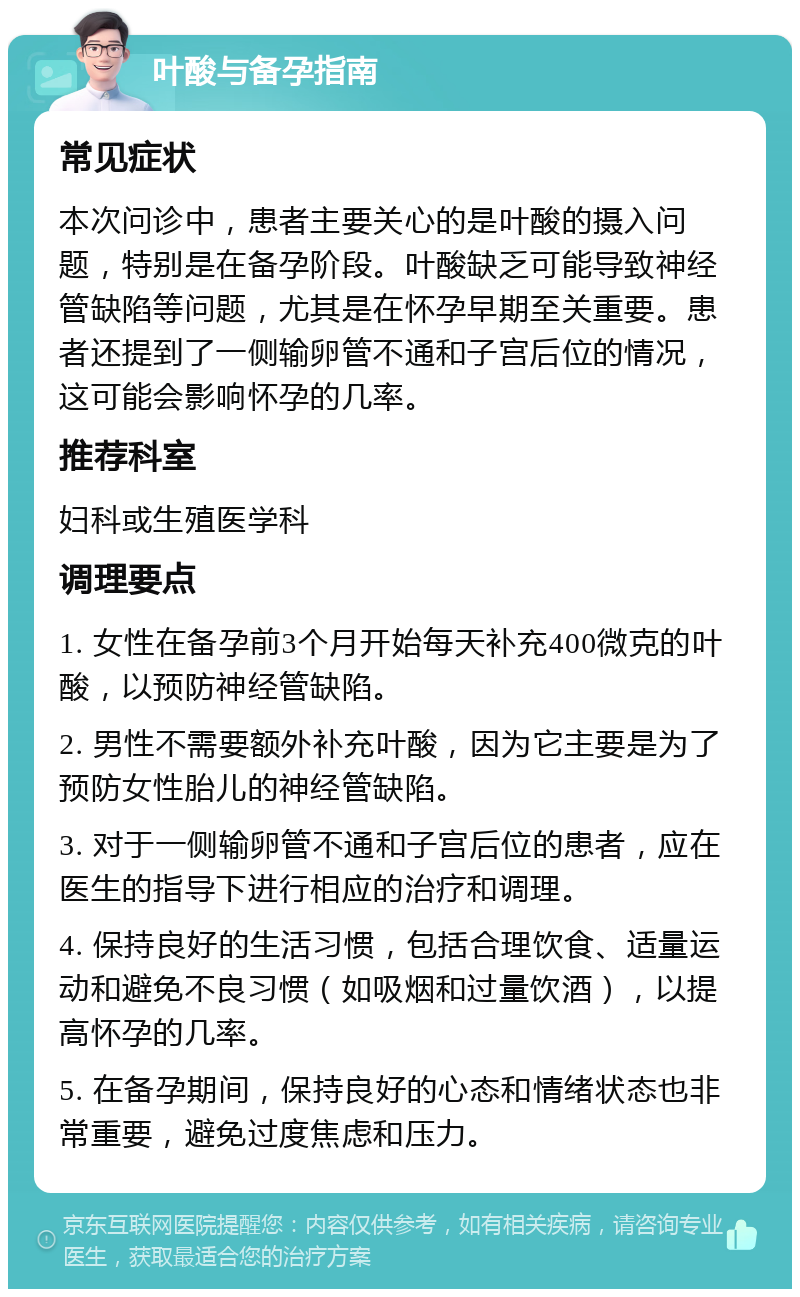 叶酸与备孕指南 常见症状 本次问诊中，患者主要关心的是叶酸的摄入问题，特别是在备孕阶段。叶酸缺乏可能导致神经管缺陷等问题，尤其是在怀孕早期至关重要。患者还提到了一侧输卵管不通和子宫后位的情况，这可能会影响怀孕的几率。 推荐科室 妇科或生殖医学科 调理要点 1. 女性在备孕前3个月开始每天补充400微克的叶酸，以预防神经管缺陷。 2. 男性不需要额外补充叶酸，因为它主要是为了预防女性胎儿的神经管缺陷。 3. 对于一侧输卵管不通和子宫后位的患者，应在医生的指导下进行相应的治疗和调理。 4. 保持良好的生活习惯，包括合理饮食、适量运动和避免不良习惯（如吸烟和过量饮酒），以提高怀孕的几率。 5. 在备孕期间，保持良好的心态和情绪状态也非常重要，避免过度焦虑和压力。