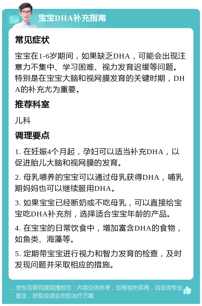 宝宝DHA补充指南 常见症状 宝宝在1-6岁期间，如果缺乏DHA，可能会出现注意力不集中、学习困难、视力发育迟缓等问题。特别是在宝宝大脑和视网膜发育的关键时期，DHA的补充尤为重要。 推荐科室 儿科 调理要点 1. 在妊娠4个月起，孕妇可以适当补充DHA，以促进胎儿大脑和视网膜的发育。 2. 母乳喂养的宝宝可以通过母乳获得DHA，哺乳期妈妈也可以继续服用DHA。 3. 如果宝宝已经断奶或不吃母乳，可以直接给宝宝吃DHA补充剂，选择适合宝宝年龄的产品。 4. 在宝宝的日常饮食中，增加富含DHA的食物，如鱼类、海藻等。 5. 定期带宝宝进行视力和智力发育的检查，及时发现问题并采取相应的措施。