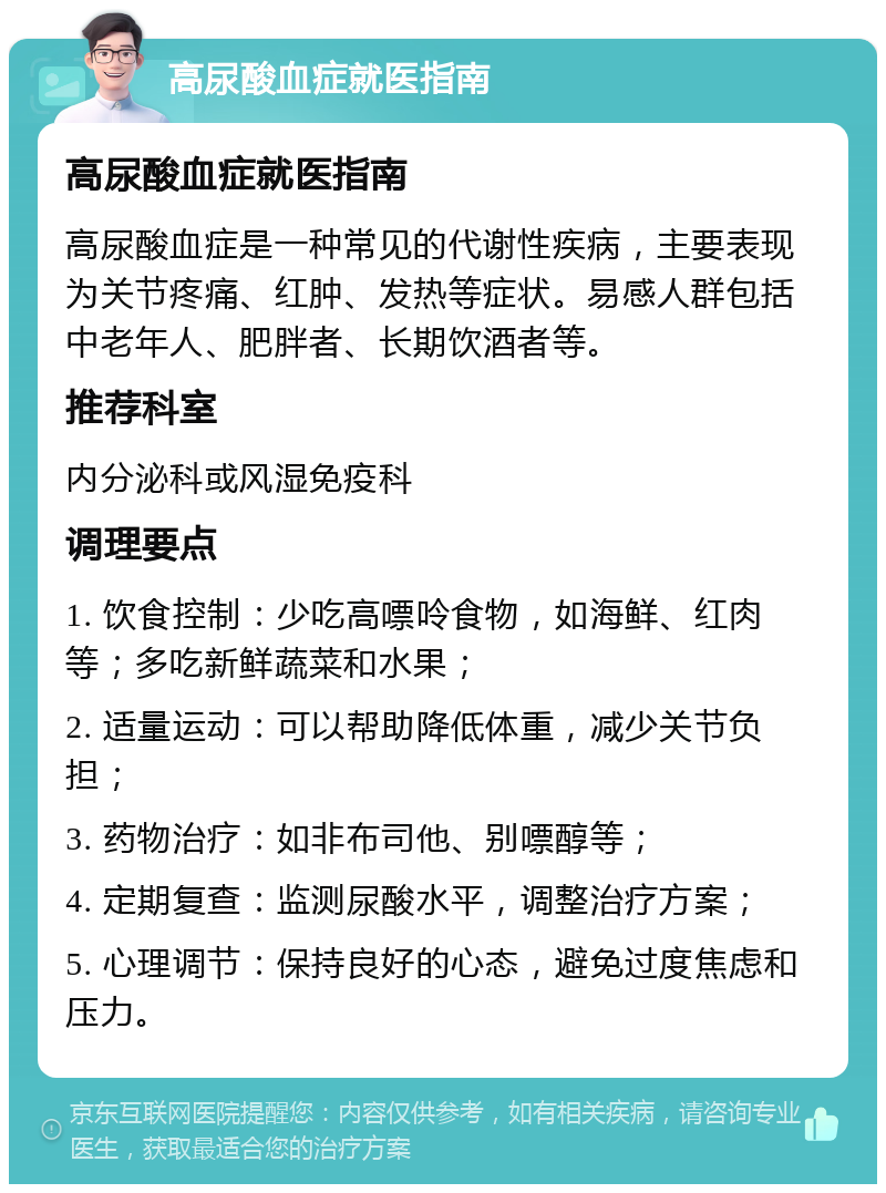 高尿酸血症就医指南 高尿酸血症就医指南 高尿酸血症是一种常见的代谢性疾病，主要表现为关节疼痛、红肿、发热等症状。易感人群包括中老年人、肥胖者、长期饮酒者等。 推荐科室 内分泌科或风湿免疫科 调理要点 1. 饮食控制：少吃高嘌呤食物，如海鲜、红肉等；多吃新鲜蔬菜和水果； 2. 适量运动：可以帮助降低体重，减少关节负担； 3. 药物治疗：如非布司他、别嘌醇等； 4. 定期复查：监测尿酸水平，调整治疗方案； 5. 心理调节：保持良好的心态，避免过度焦虑和压力。