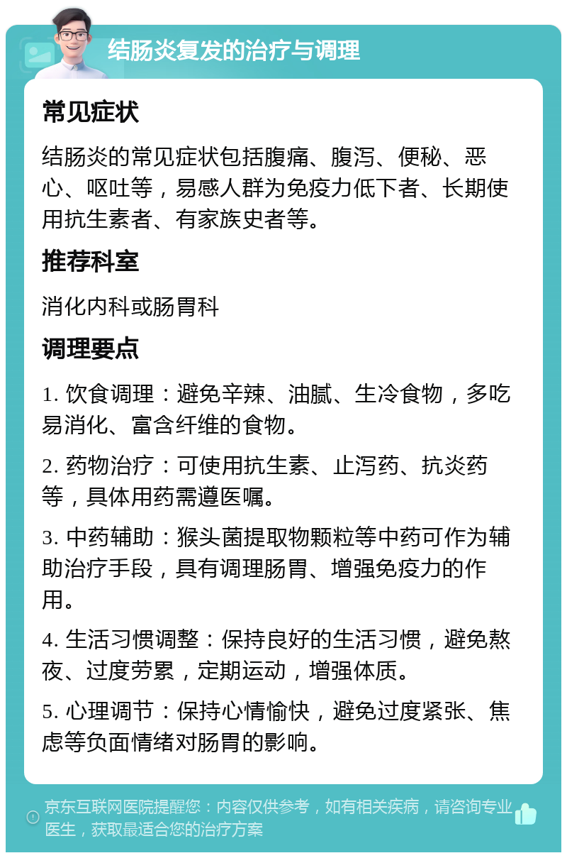 结肠炎复发的治疗与调理 常见症状 结肠炎的常见症状包括腹痛、腹泻、便秘、恶心、呕吐等，易感人群为免疫力低下者、长期使用抗生素者、有家族史者等。 推荐科室 消化内科或肠胃科 调理要点 1. 饮食调理：避免辛辣、油腻、生冷食物，多吃易消化、富含纤维的食物。 2. 药物治疗：可使用抗生素、止泻药、抗炎药等，具体用药需遵医嘱。 3. 中药辅助：猴头菌提取物颗粒等中药可作为辅助治疗手段，具有调理肠胃、增强免疫力的作用。 4. 生活习惯调整：保持良好的生活习惯，避免熬夜、过度劳累，定期运动，增强体质。 5. 心理调节：保持心情愉快，避免过度紧张、焦虑等负面情绪对肠胃的影响。