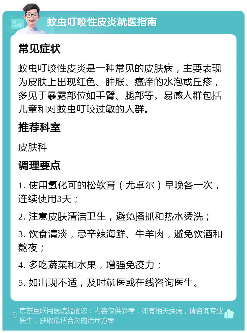 蚊虫叮咬性皮炎就医指南 常见症状 蚊虫叮咬性皮炎是一种常见的皮肤病，主要表现为皮肤上出现红色、肿胀、瘙痒的水泡或丘疹，多见于暴露部位如手臂、腿部等。易感人群包括儿童和对蚊虫叮咬过敏的人群。 推荐科室 皮肤科 调理要点 1. 使用氢化可的松软膏（尤卓尔）早晚各一次，连续使用3天； 2. 注意皮肤清洁卫生，避免搔抓和热水烫洗； 3. 饮食清淡，忌辛辣海鲜、牛羊肉，避免饮酒和熬夜； 4. 多吃蔬菜和水果，增强免疫力； 5. 如出现不适，及时就医或在线咨询医生。