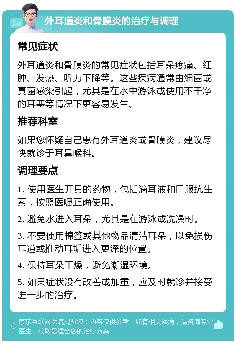 外耳道炎和骨膜炎的治疗与调理 常见症状 外耳道炎和骨膜炎的常见症状包括耳朵疼痛、红肿、发热、听力下降等。这些疾病通常由细菌或真菌感染引起，尤其是在水中游泳或使用不干净的耳塞等情况下更容易发生。 推荐科室 如果您怀疑自己患有外耳道炎或骨膜炎，建议尽快就诊于耳鼻喉科。 调理要点 1. 使用医生开具的药物，包括滴耳液和口服抗生素，按照医嘱正确使用。 2. 避免水进入耳朵，尤其是在游泳或洗澡时。 3. 不要使用棉签或其他物品清洁耳朵，以免损伤耳道或推动耳垢进入更深的位置。 4. 保持耳朵干燥，避免潮湿环境。 5. 如果症状没有改善或加重，应及时就诊并接受进一步的治疗。